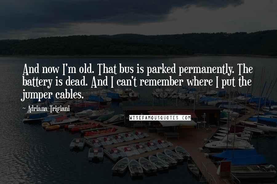 Adriana Trigiani Quotes: And now I'm old. That bus is parked permanently. The battery is dead. And I can't remember where I put the jumper cables.