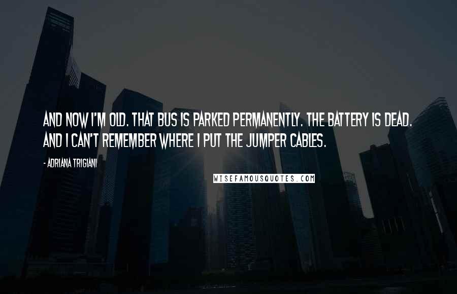 Adriana Trigiani Quotes: And now I'm old. That bus is parked permanently. The battery is dead. And I can't remember where I put the jumper cables.