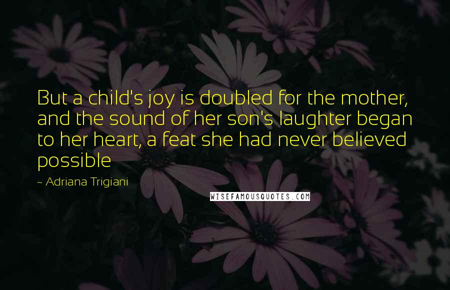 Adriana Trigiani Quotes: But a child's joy is doubled for the mother, and the sound of her son's laughter began to her heart, a feat she had never believed possible