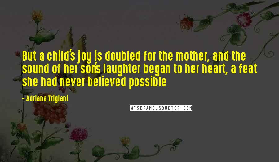 Adriana Trigiani Quotes: But a child's joy is doubled for the mother, and the sound of her son's laughter began to her heart, a feat she had never believed possible