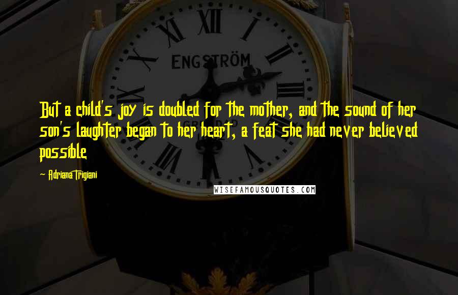 Adriana Trigiani Quotes: But a child's joy is doubled for the mother, and the sound of her son's laughter began to her heart, a feat she had never believed possible