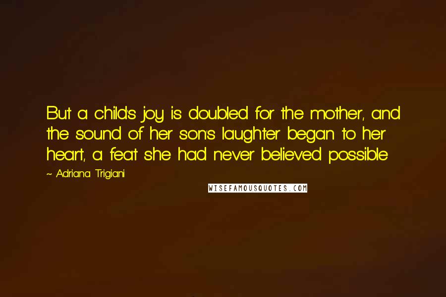 Adriana Trigiani Quotes: But a child's joy is doubled for the mother, and the sound of her son's laughter began to her heart, a feat she had never believed possible