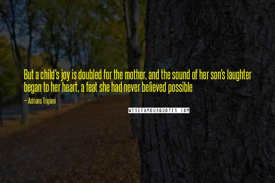 Adriana Trigiani Quotes: But a child's joy is doubled for the mother, and the sound of her son's laughter began to her heart, a feat she had never believed possible