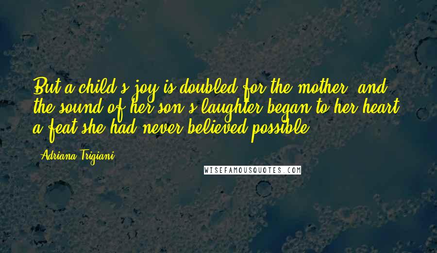 Adriana Trigiani Quotes: But a child's joy is doubled for the mother, and the sound of her son's laughter began to her heart, a feat she had never believed possible