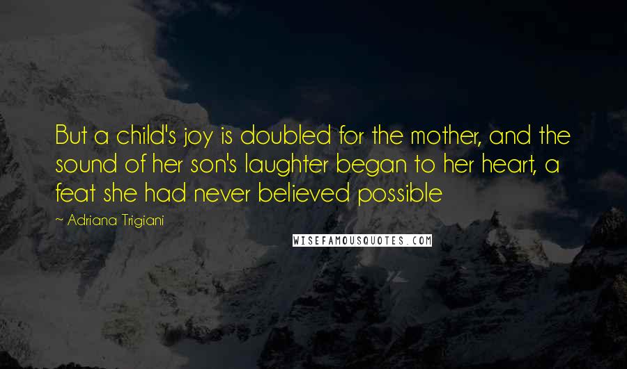 Adriana Trigiani Quotes: But a child's joy is doubled for the mother, and the sound of her son's laughter began to her heart, a feat she had never believed possible