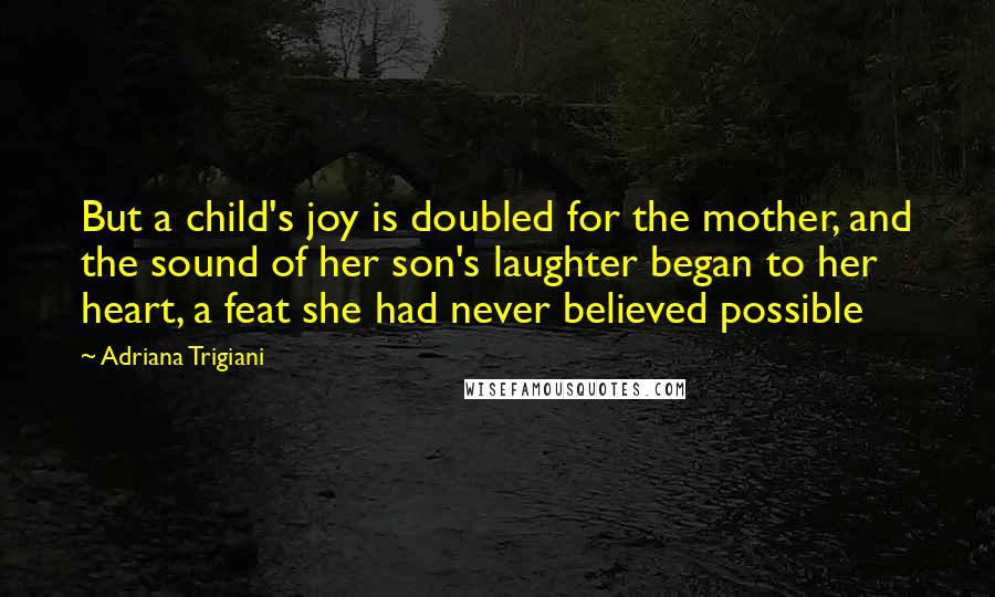 Adriana Trigiani Quotes: But a child's joy is doubled for the mother, and the sound of her son's laughter began to her heart, a feat she had never believed possible