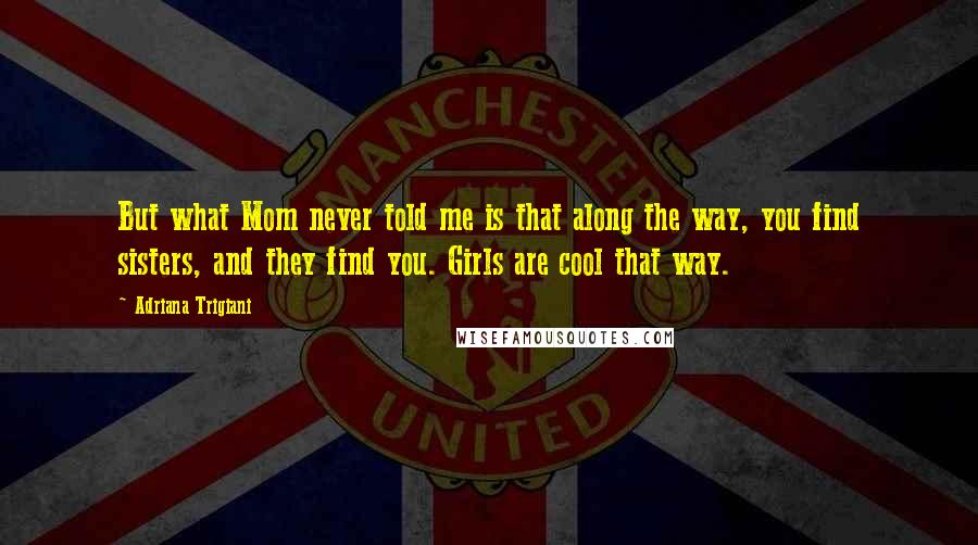 Adriana Trigiani Quotes: But what Mom never told me is that along the way, you find sisters, and they find you. Girls are cool that way.