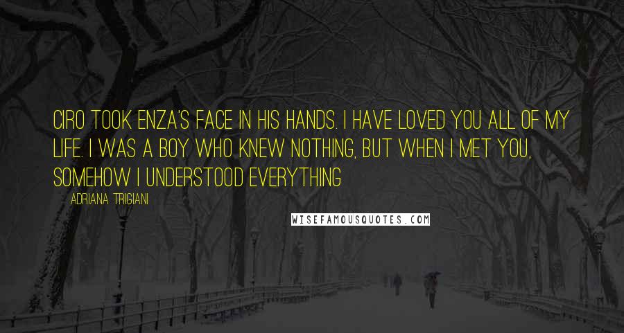 Adriana Trigiani Quotes: Ciro took Enza's face in his hands. I have loved you all of my life. I was a boy who knew nothing, but when I met you, somehow I understood everything