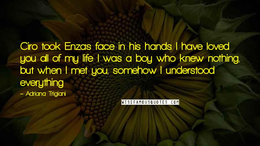 Adriana Trigiani Quotes: Ciro took Enza's face in his hands. I have loved you all of my life. I was a boy who knew nothing, but when I met you, somehow I understood everything