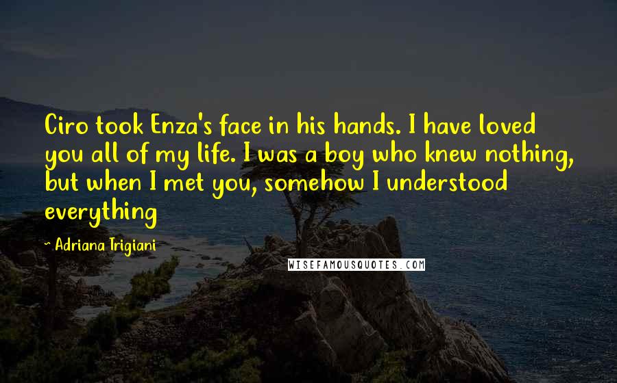 Adriana Trigiani Quotes: Ciro took Enza's face in his hands. I have loved you all of my life. I was a boy who knew nothing, but when I met you, somehow I understood everything