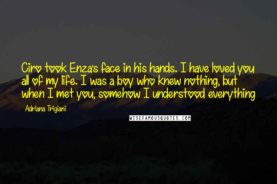 Adriana Trigiani Quotes: Ciro took Enza's face in his hands. I have loved you all of my life. I was a boy who knew nothing, but when I met you, somehow I understood everything