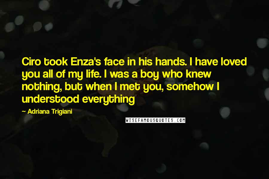 Adriana Trigiani Quotes: Ciro took Enza's face in his hands. I have loved you all of my life. I was a boy who knew nothing, but when I met you, somehow I understood everything