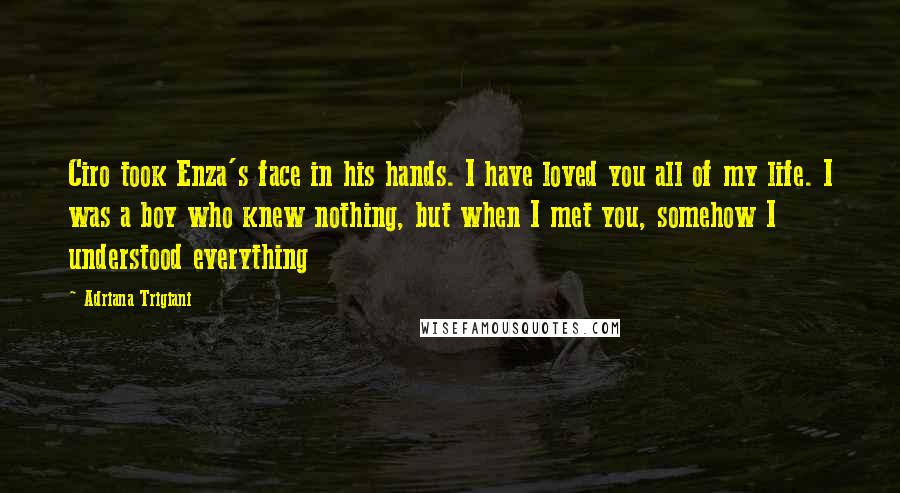 Adriana Trigiani Quotes: Ciro took Enza's face in his hands. I have loved you all of my life. I was a boy who knew nothing, but when I met you, somehow I understood everything