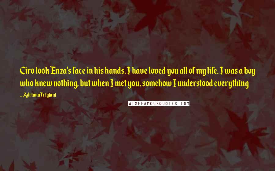 Adriana Trigiani Quotes: Ciro took Enza's face in his hands. I have loved you all of my life. I was a boy who knew nothing, but when I met you, somehow I understood everything