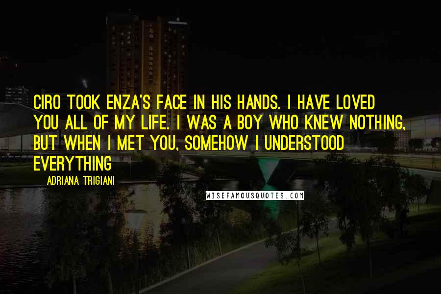 Adriana Trigiani Quotes: Ciro took Enza's face in his hands. I have loved you all of my life. I was a boy who knew nothing, but when I met you, somehow I understood everything