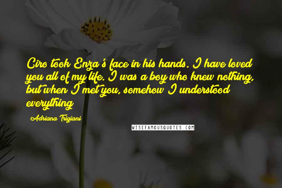 Adriana Trigiani Quotes: Ciro took Enza's face in his hands. I have loved you all of my life. I was a boy who knew nothing, but when I met you, somehow I understood everything