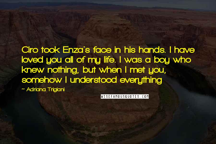 Adriana Trigiani Quotes: Ciro took Enza's face in his hands. I have loved you all of my life. I was a boy who knew nothing, but when I met you, somehow I understood everything