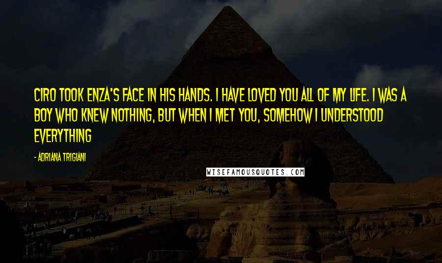 Adriana Trigiani Quotes: Ciro took Enza's face in his hands. I have loved you all of my life. I was a boy who knew nothing, but when I met you, somehow I understood everything