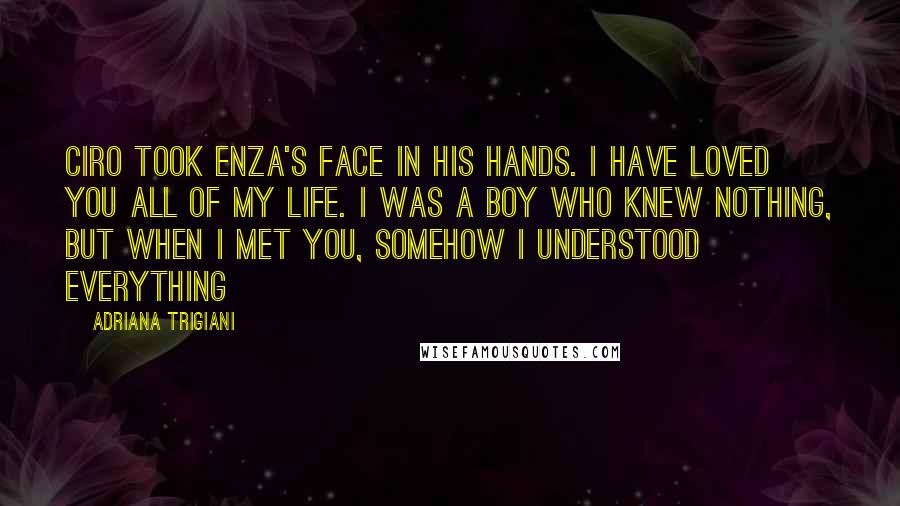 Adriana Trigiani Quotes: Ciro took Enza's face in his hands. I have loved you all of my life. I was a boy who knew nothing, but when I met you, somehow I understood everything