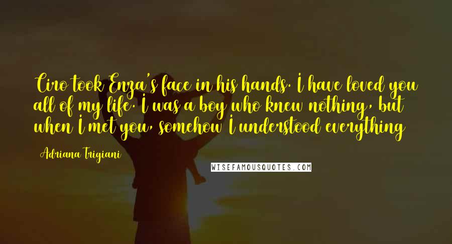 Adriana Trigiani Quotes: Ciro took Enza's face in his hands. I have loved you all of my life. I was a boy who knew nothing, but when I met you, somehow I understood everything