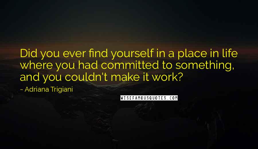 Adriana Trigiani Quotes: Did you ever find yourself in a place in life where you had committed to something, and you couldn't make it work?