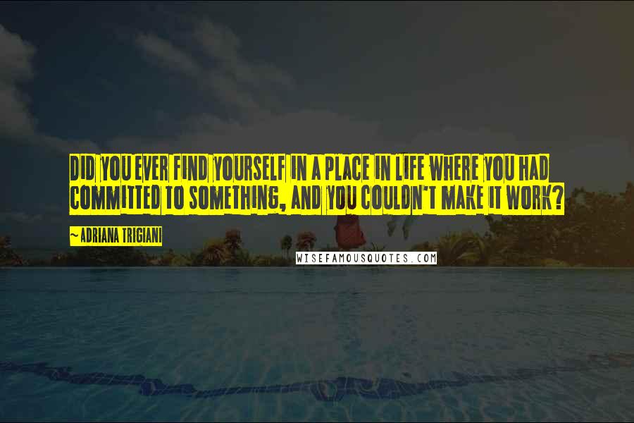 Adriana Trigiani Quotes: Did you ever find yourself in a place in life where you had committed to something, and you couldn't make it work?