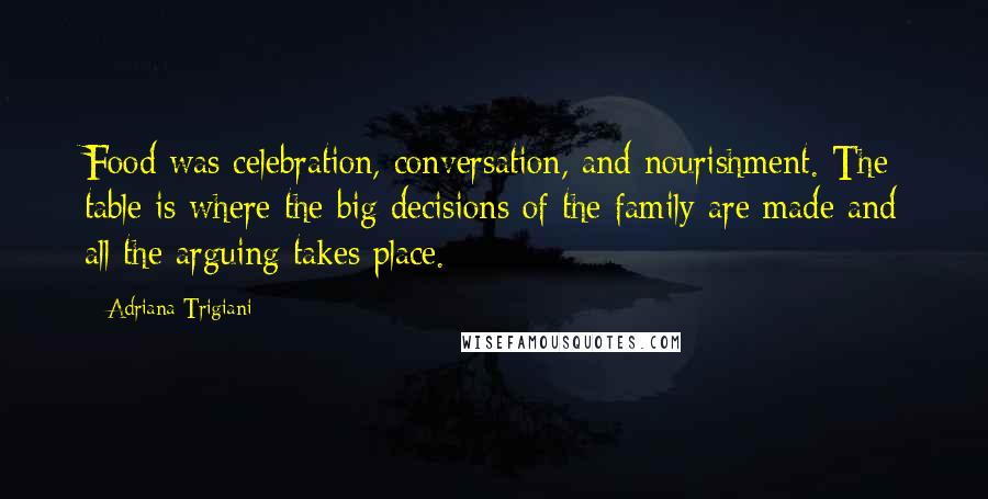 Adriana Trigiani Quotes: Food was celebration, conversation, and nourishment. The table is where the big decisions of the family are made and all the arguing takes place.