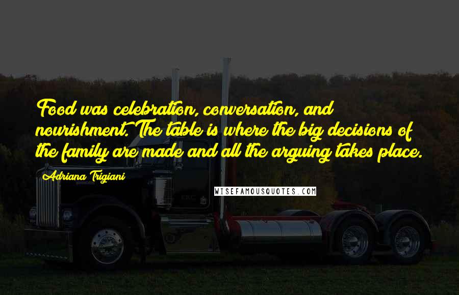 Adriana Trigiani Quotes: Food was celebration, conversation, and nourishment. The table is where the big decisions of the family are made and all the arguing takes place.