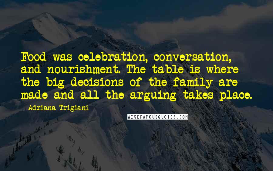 Adriana Trigiani Quotes: Food was celebration, conversation, and nourishment. The table is where the big decisions of the family are made and all the arguing takes place.