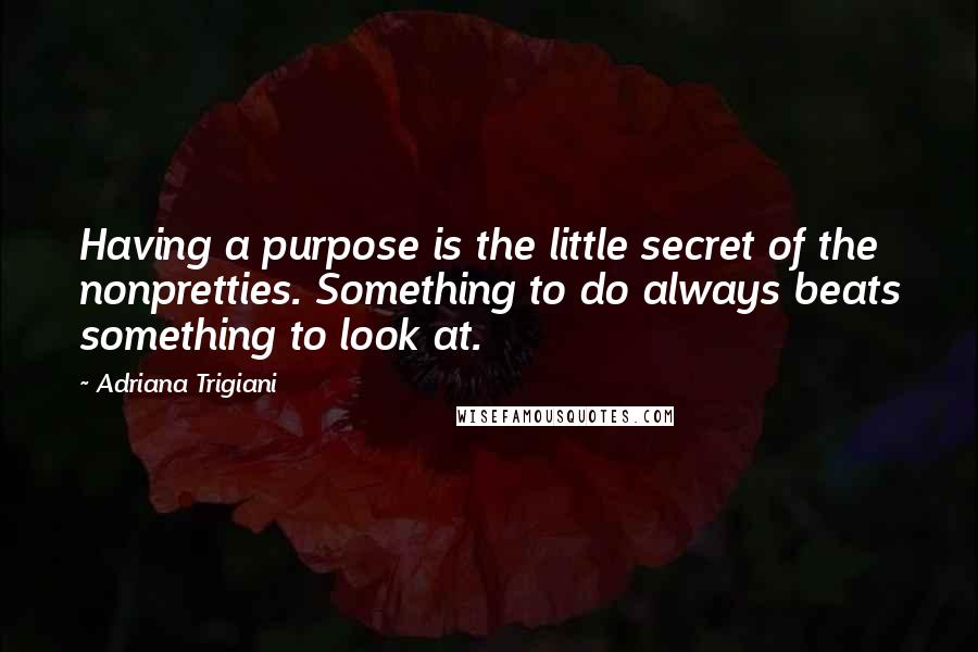 Adriana Trigiani Quotes: Having a purpose is the little secret of the nonpretties. Something to do always beats something to look at.