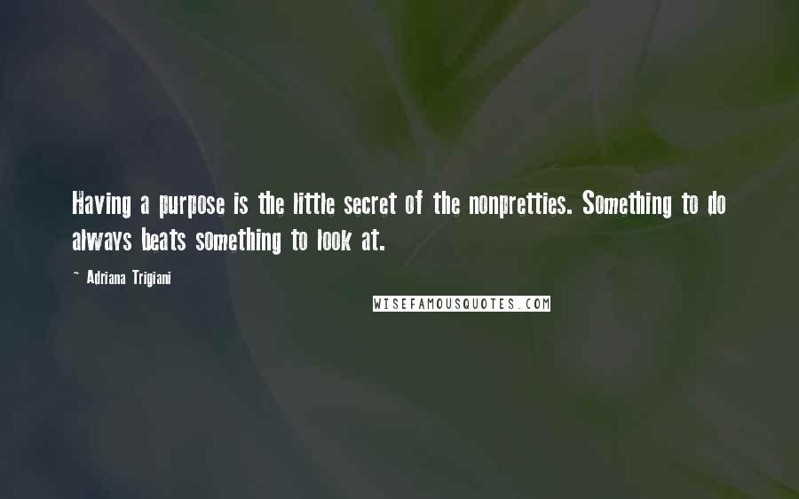 Adriana Trigiani Quotes: Having a purpose is the little secret of the nonpretties. Something to do always beats something to look at.