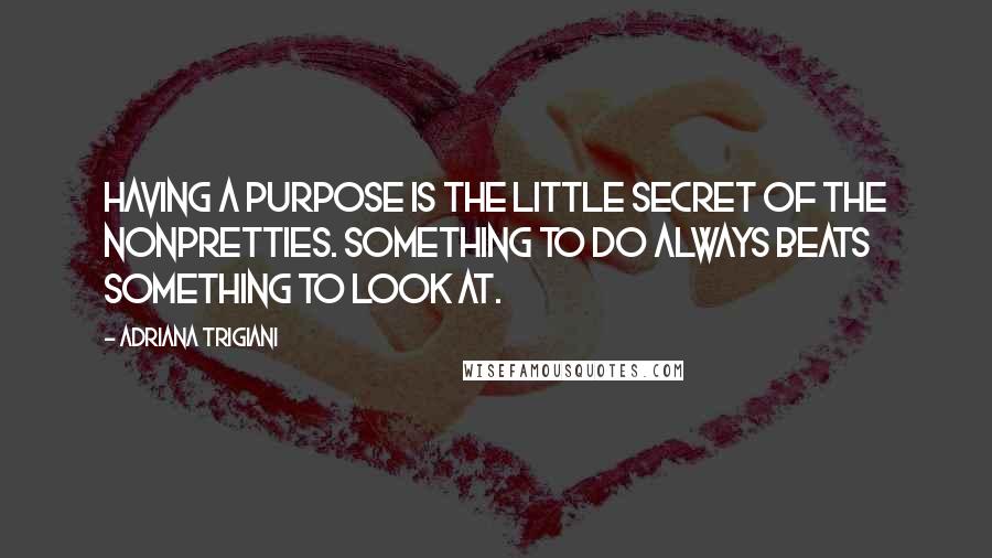 Adriana Trigiani Quotes: Having a purpose is the little secret of the nonpretties. Something to do always beats something to look at.