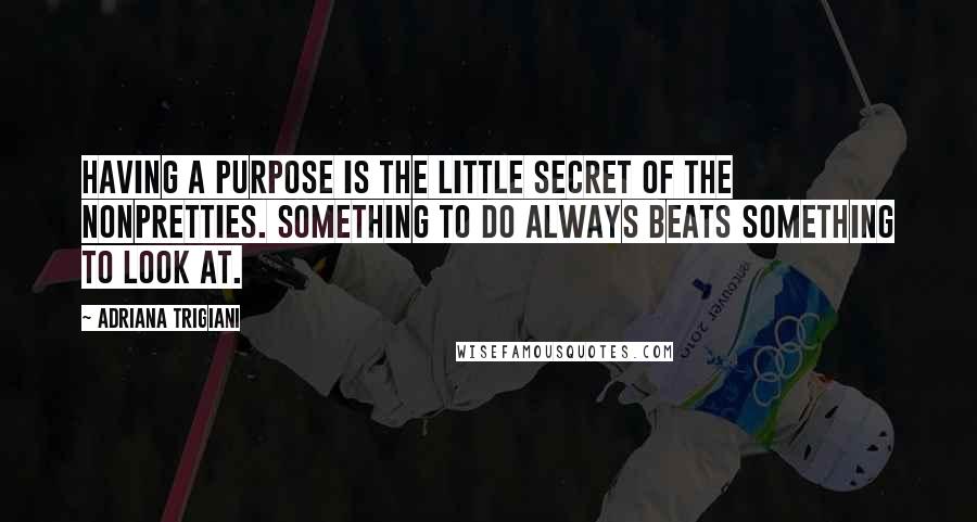 Adriana Trigiani Quotes: Having a purpose is the little secret of the nonpretties. Something to do always beats something to look at.