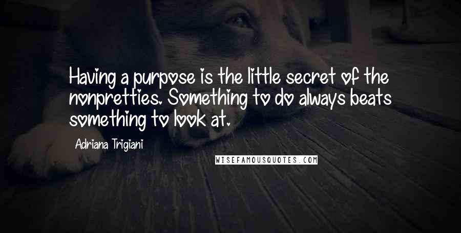 Adriana Trigiani Quotes: Having a purpose is the little secret of the nonpretties. Something to do always beats something to look at.