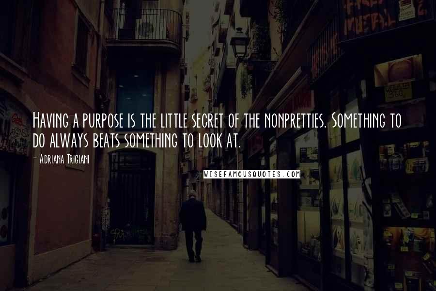 Adriana Trigiani Quotes: Having a purpose is the little secret of the nonpretties. Something to do always beats something to look at.