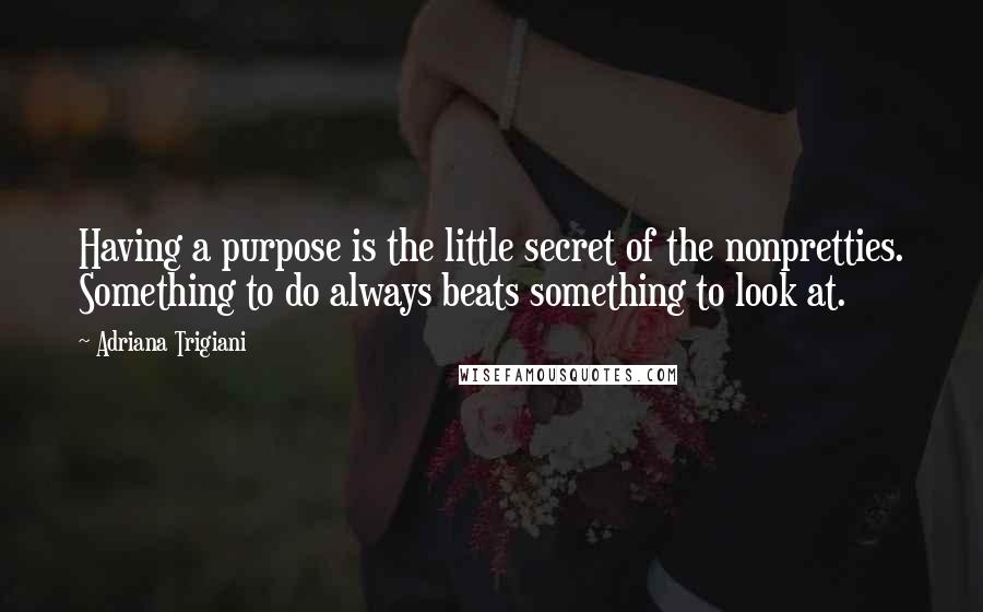 Adriana Trigiani Quotes: Having a purpose is the little secret of the nonpretties. Something to do always beats something to look at.