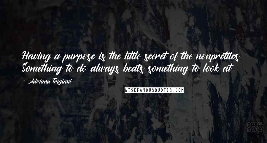 Adriana Trigiani Quotes: Having a purpose is the little secret of the nonpretties. Something to do always beats something to look at.