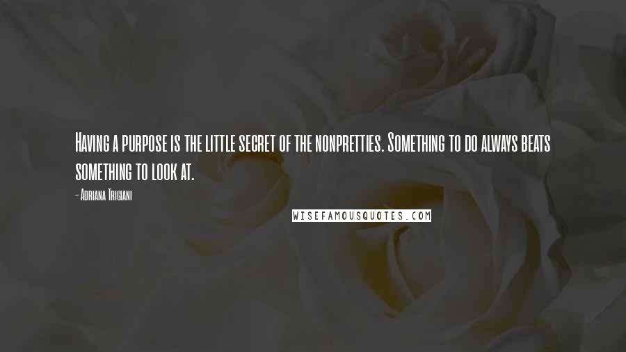 Adriana Trigiani Quotes: Having a purpose is the little secret of the nonpretties. Something to do always beats something to look at.