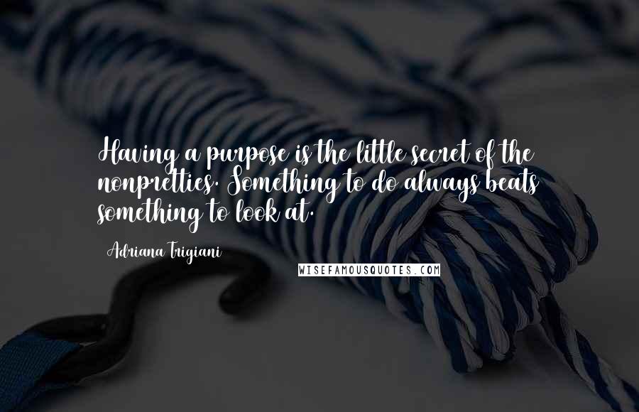 Adriana Trigiani Quotes: Having a purpose is the little secret of the nonpretties. Something to do always beats something to look at.