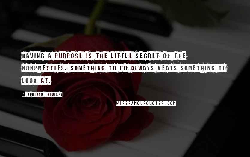 Adriana Trigiani Quotes: Having a purpose is the little secret of the nonpretties. Something to do always beats something to look at.