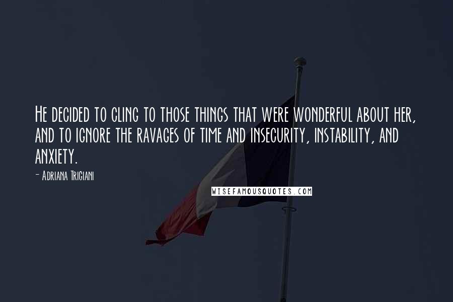 Adriana Trigiani Quotes: He decided to cling to those things that were wonderful about her, and to ignore the ravages of time and insecurity, instability, and anxiety.