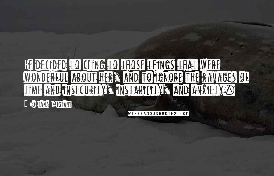 Adriana Trigiani Quotes: He decided to cling to those things that were wonderful about her, and to ignore the ravages of time and insecurity, instability, and anxiety.