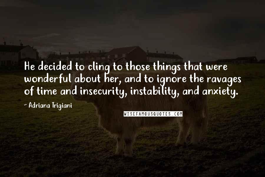 Adriana Trigiani Quotes: He decided to cling to those things that were wonderful about her, and to ignore the ravages of time and insecurity, instability, and anxiety.