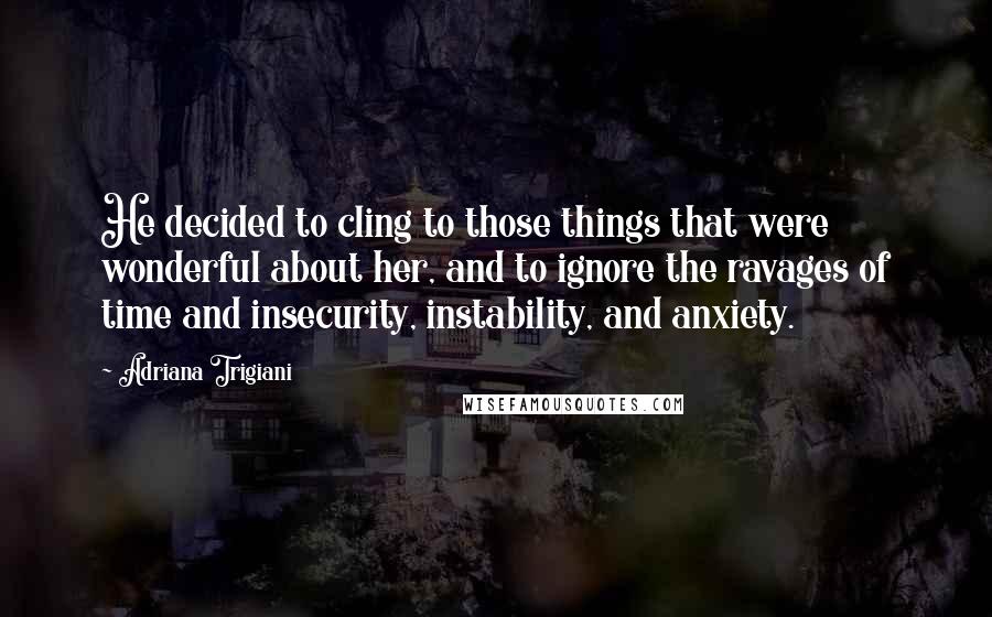 Adriana Trigiani Quotes: He decided to cling to those things that were wonderful about her, and to ignore the ravages of time and insecurity, instability, and anxiety.