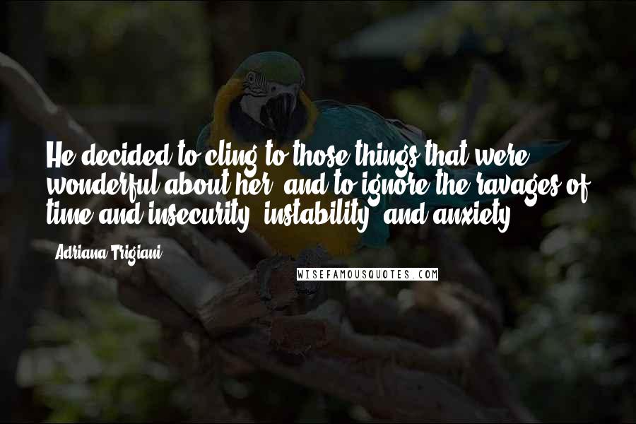 Adriana Trigiani Quotes: He decided to cling to those things that were wonderful about her, and to ignore the ravages of time and insecurity, instability, and anxiety.