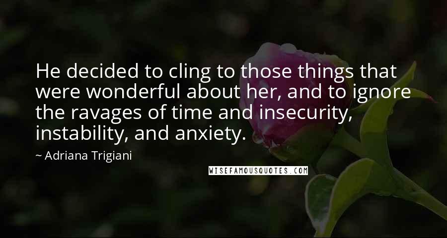 Adriana Trigiani Quotes: He decided to cling to those things that were wonderful about her, and to ignore the ravages of time and insecurity, instability, and anxiety.