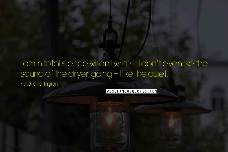 Adriana Trigiani Quotes: I am in total silence when I write - I don't even like the sound of the dryer going - I like the quiet.