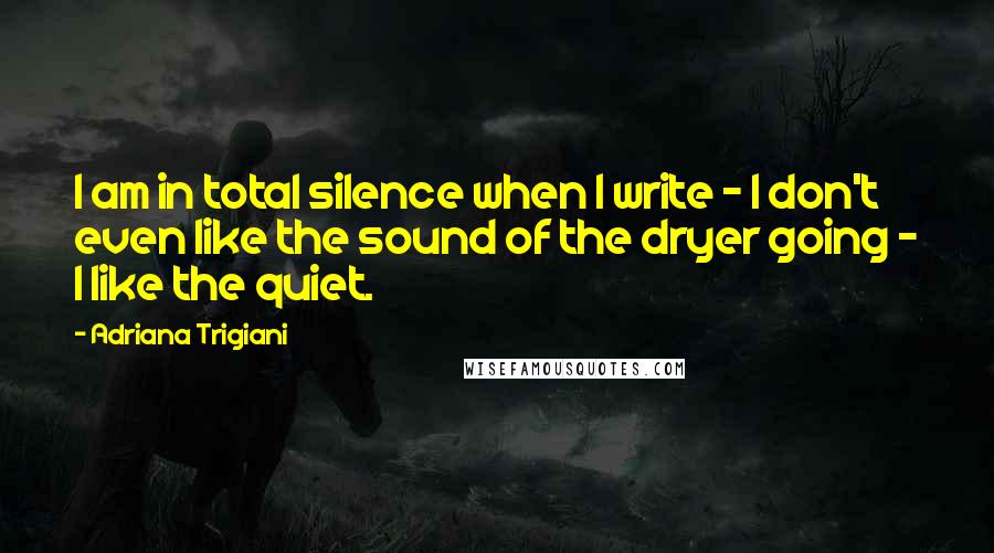 Adriana Trigiani Quotes: I am in total silence when I write - I don't even like the sound of the dryer going - I like the quiet.