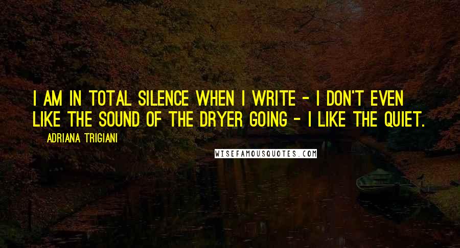 Adriana Trigiani Quotes: I am in total silence when I write - I don't even like the sound of the dryer going - I like the quiet.