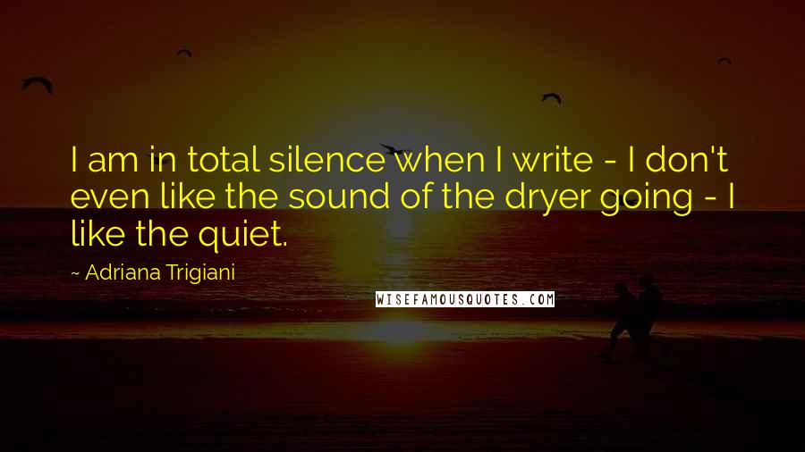 Adriana Trigiani Quotes: I am in total silence when I write - I don't even like the sound of the dryer going - I like the quiet.